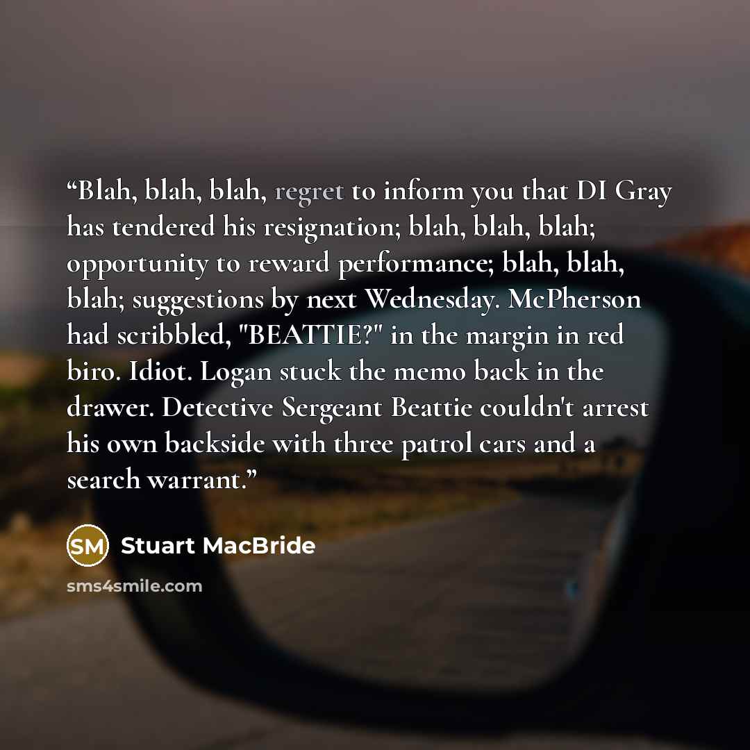 “Blah, blah, blah, regret to inform you that DI Gray has tendered his resignation; blah, blah, blah; opportunity to reward performance; blah, blah, blah; suggestions by next Wednesday. McPherson had scribbled, "BEATTIE?" in the margin in red biro. Idiot. Logan stuck the memo back in the drawer…” quote by Stuart MacBride