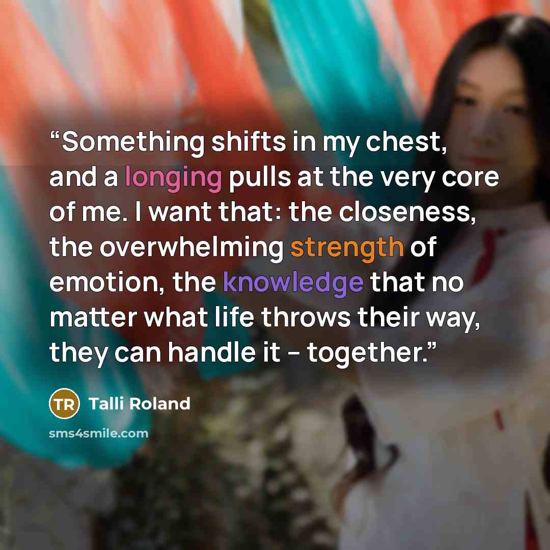“Something shifts in my chest, and a longing pulls at the very core of me. I want that: the closeness, the overwhelming strength of emotion, the knowledge that no matter what life throws their way, they can handle it – together.” quote by Talli Roland