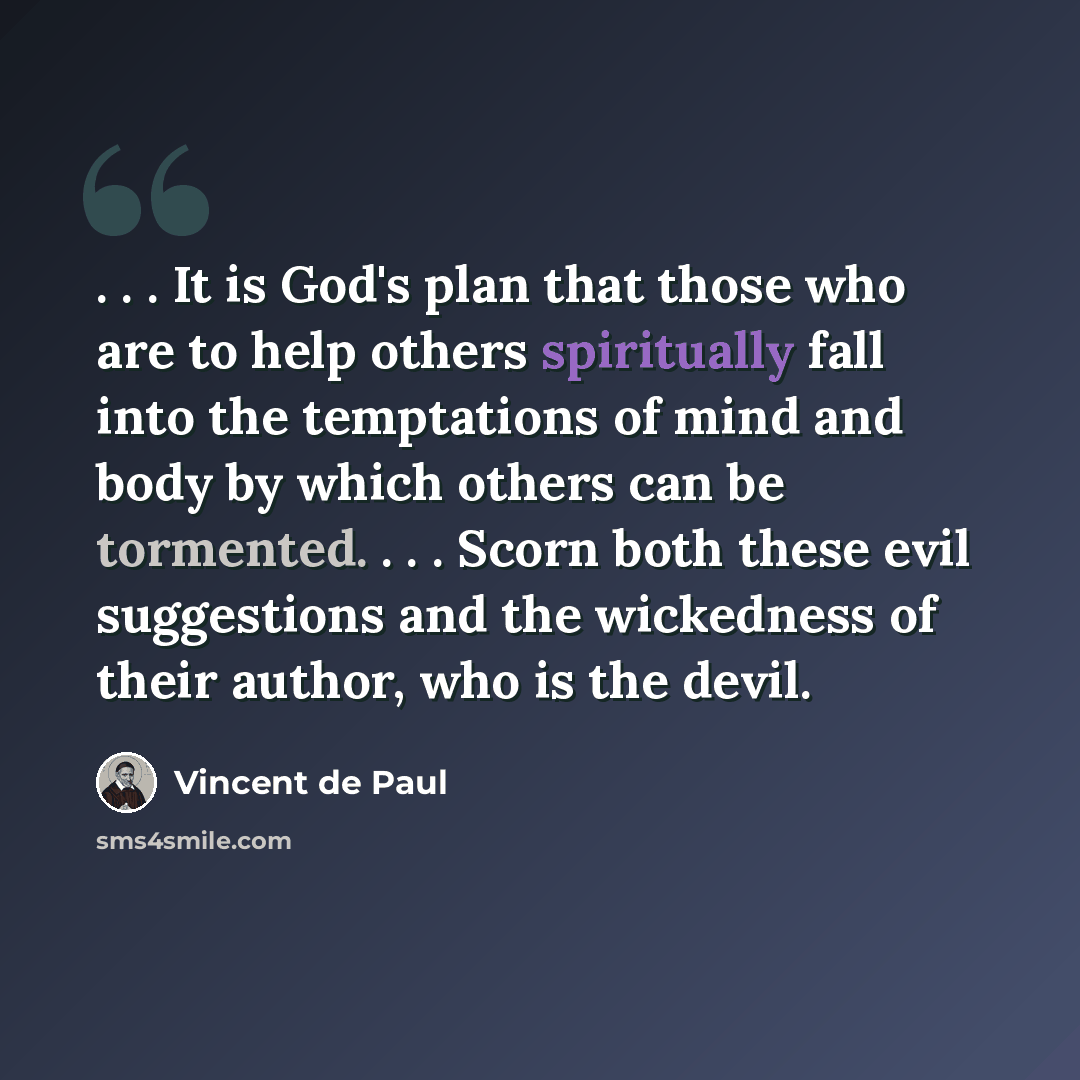 “. . . It is God's plan that those who are to help others spiritually fall into the temptations of mind and body by which others can be tormented. . . . Scorn both these evil suggestions and the wickedness of their author, who is the devil.” quote by Vincent de Paul