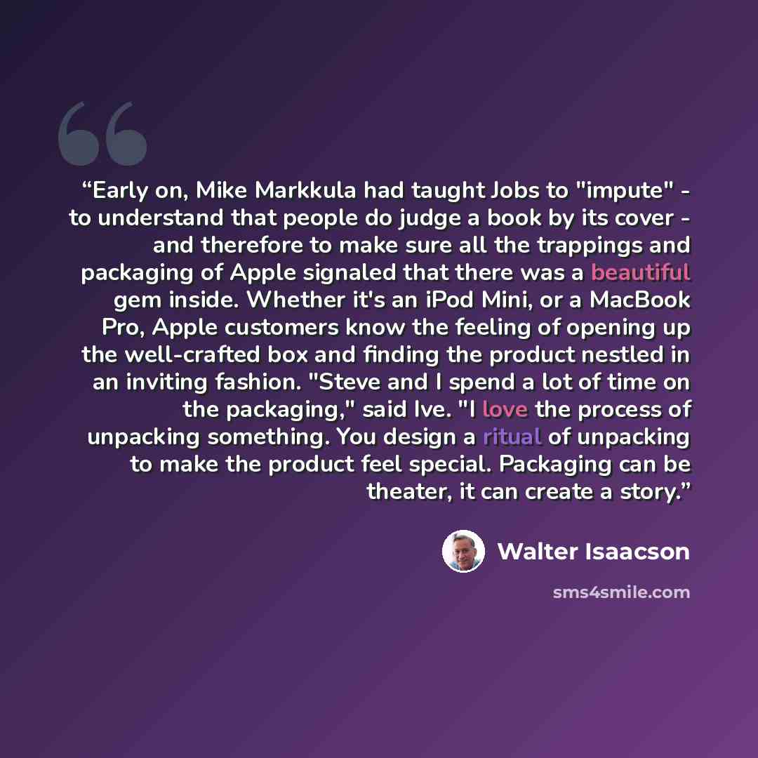 “Early on, Mike Markkula had taught Jobs to "impute" - to understand that people do judge a book by its cover - and therefore to make sure all the trappings and packaging of Apple signaled that there was a beautiful gem inside. Whether it's an iPod Mini, or a MacBook Pro, Apple customers know the…” quote by Walter Isaacson