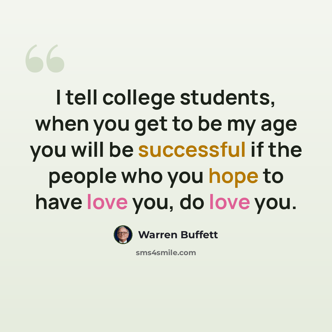 “I tell college students, when you get to be my age you will be successful if the people who you hope to have love you, do love you.” quote by Warren Buffett