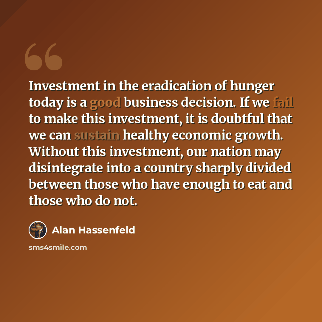 “Investment in the eradication of hunger today is a good business decision. If we fail to make this investment, it is doubtful that we can sustain healthy economic growth. Without this investment, our nation may disintegrate into a country sharply divided between those who have enough to eat and…” quote by Alan Hassenfeld