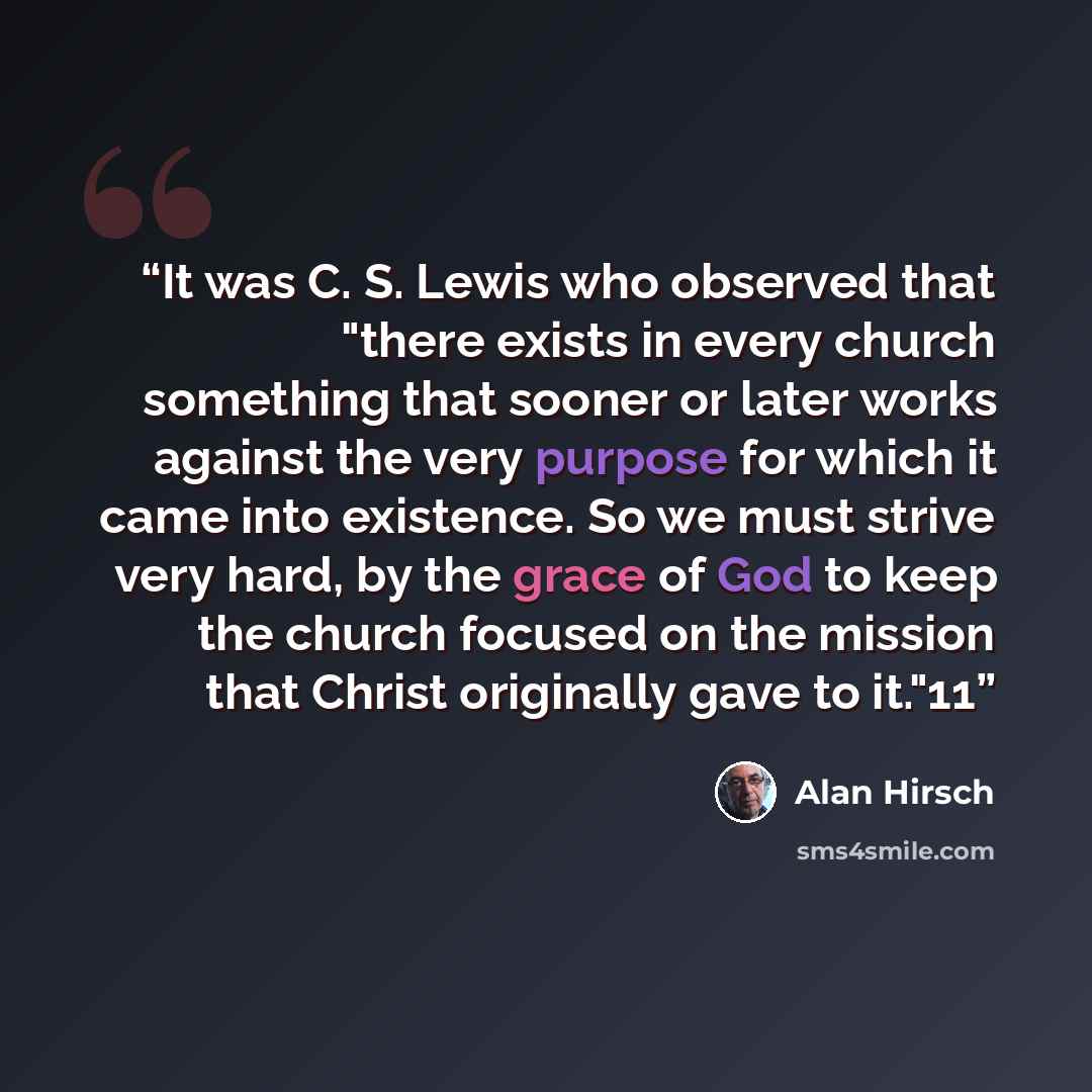 “It was C. S. Lewis who observed that "there exists in every church something that sooner or later works against the very purpose for which it came into existence. So we must strive very hard, by the grace of God to keep the church focused on the mission that Christ originally gave to it."11” quote by Alan Hirsch