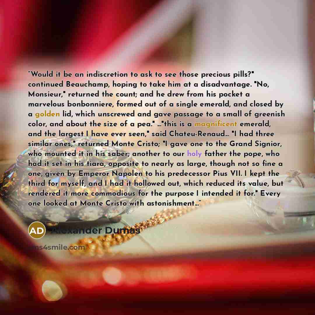“Would it be an indiscretion to ask to see those precious pills?" continued Beauchamp, hoping to take him at a disadvantage. "No, Monsieur," returned the count; and he drew from his pocket a marvelous bonbonniere, formed out of a single emerald, and closed by a golden lid, which unscrewed and gave…” quote by Alexander Dumas