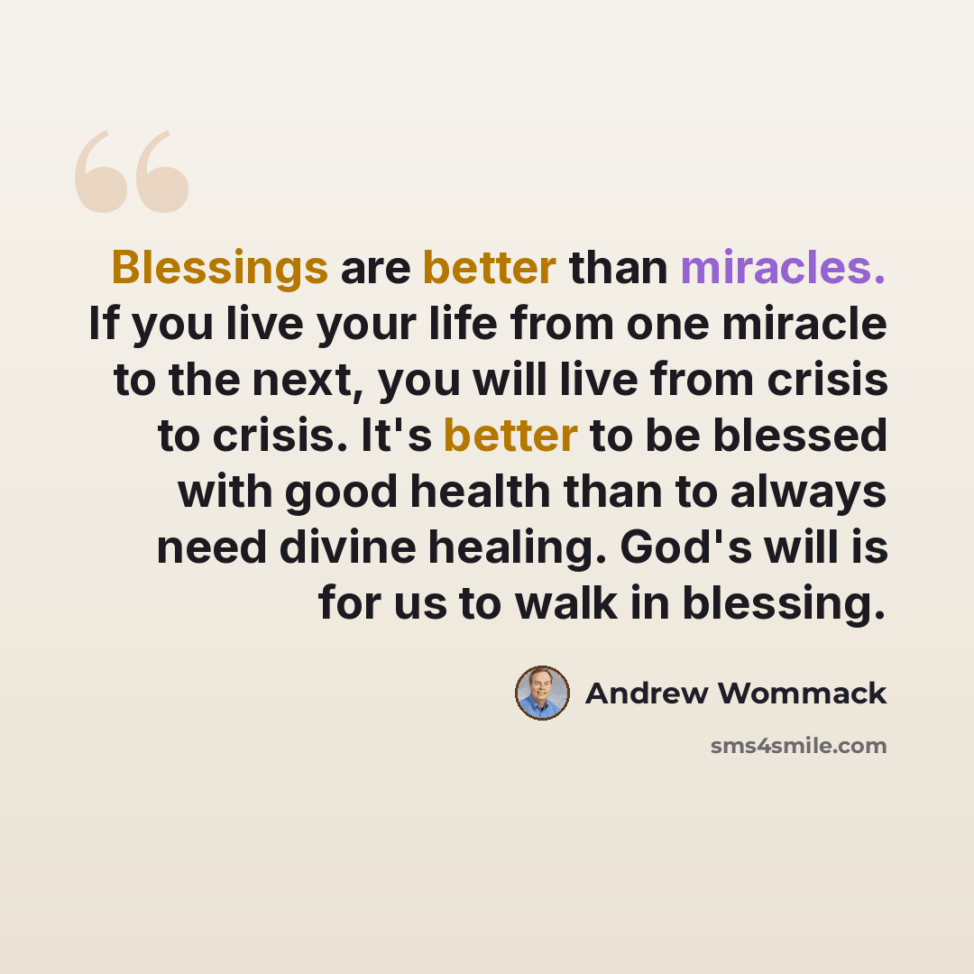 “Blessings are better than miracles. If you live your life from one miracle to the next, you will live from crisis to crisis. It's better to be blessed with good health than to always need divine healing. God's will is for us to walk in blessing.” quote by Andrew Wommack