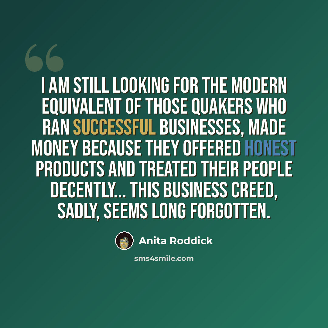 “I am still looking for the modern equivalent of those Quakers who ran successful businesses, made money because they offered honest products and treated their people decently... This business creed, sadly, seems long forgotten.” quote by Anita Roddick
