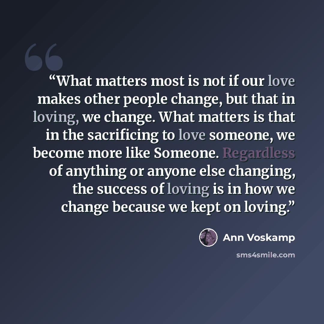 “What matters most is not if our love makes other people change, but that in loving, we change. What matters is that in the sacrificing to love someone, we become more like Someone. Regardless of anything or anyone else changing, the success of loving is in how we change because we kept on loving.” quote by Ann Voskamp
