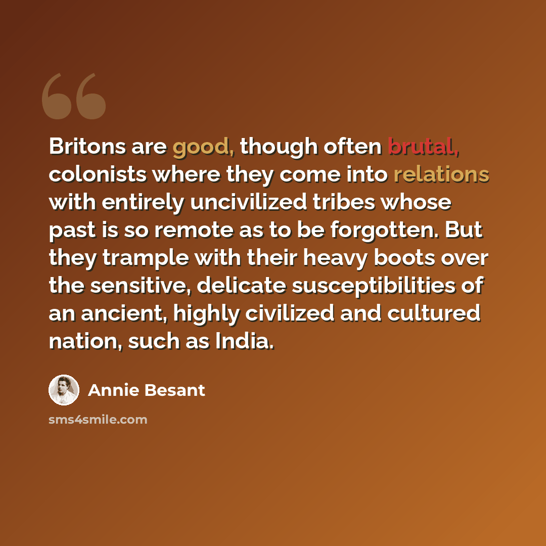 “Britons are good, though often brutal, colonists where they come into relations with entirely uncivilized tribes whose past is so remote as to be forgotten. But they trample with their heavy boots over the sensitive, delicate susceptibilities of an ancient, highly civilized and cultured nation…” quote by Annie Besant