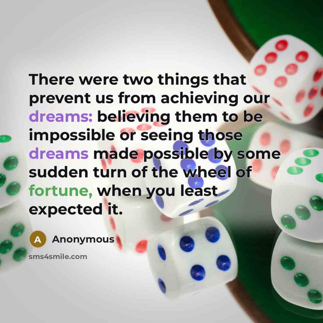 “There were two things that prevent us from achieving our dreams: believing them to be impossible or seeing those dreams made possible by some sudden turn of the wheel of fortune, when you least expected it.” quote by Anonymous