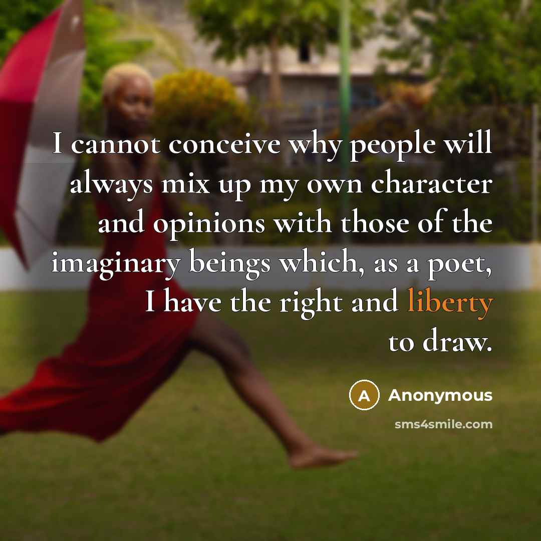 “I cannot conceive why people will always mix up my own character and opinions with those of the imaginary beings which, as a poet, I have the right and liberty to draw.” quote by Anonymous