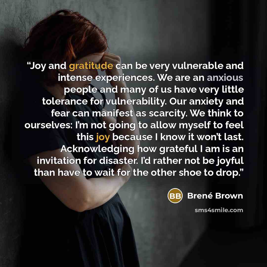 “Joy and gratitude can be very vulnerable and intense experiences. We are an anxious people and many of us have very little tolerance for vulnerability. Our anxiety and fear can manifest as scarcity. We think to ourselves: I’m not going to allow myself to feel this joy because I know it won’t last…” quote by Brené Brown