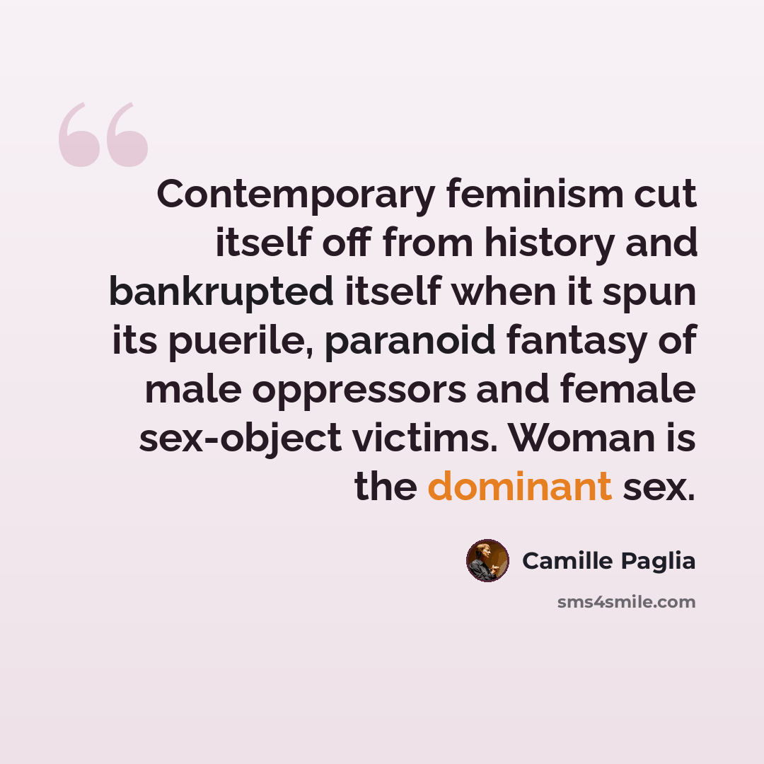 “Contemporary feminism cut itself off from history and bankrupted itself when it spun its puerile, paranoid fantasy of male oppressors and female sex-object victims. Woman is the dominant sex.” quote by Camille Paglia