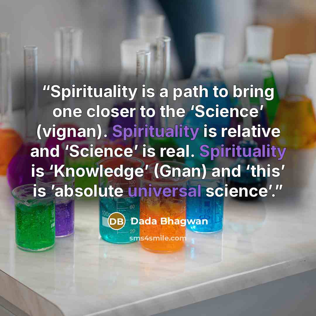 “Spirituality is a path to bring one closer to the ‘Science’ (vignan). Spirituality is relative and ‘Science’ is real. Spirituality is ‘Knowledge’ (Gnan) and ‘this’ is ’absolute universal science’.” quote by Dada Bhagwan