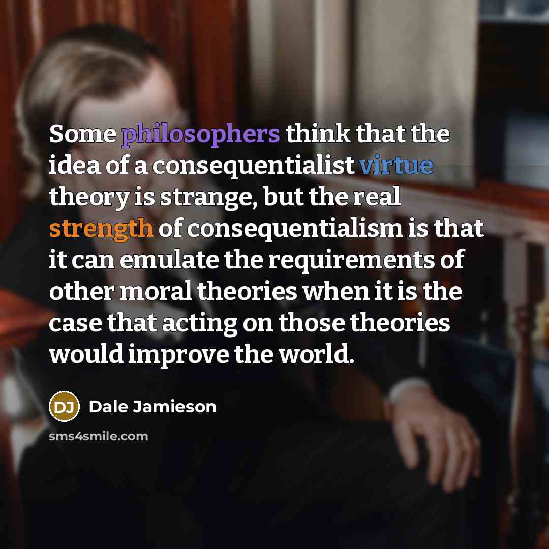 “Some philosophers think that the idea of a consequentialist virtue theory is strange, but the real strength of consequentialism is that it can emulate the requirements of other moral theories when it is the case that acting on those theories would improve the world.” quote by Dale Jamieson