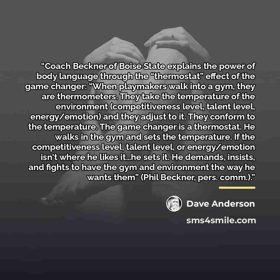 “Coach Beckner of Boise State explains the power of body language through the “thermostat” effect of the game changer: “When playmakers walk into a gym, they are thermometers. They take the temperature of the environment (competitiveness level, talent level, energy/emotion) and they adjust to it…” quote by Dave Anderson