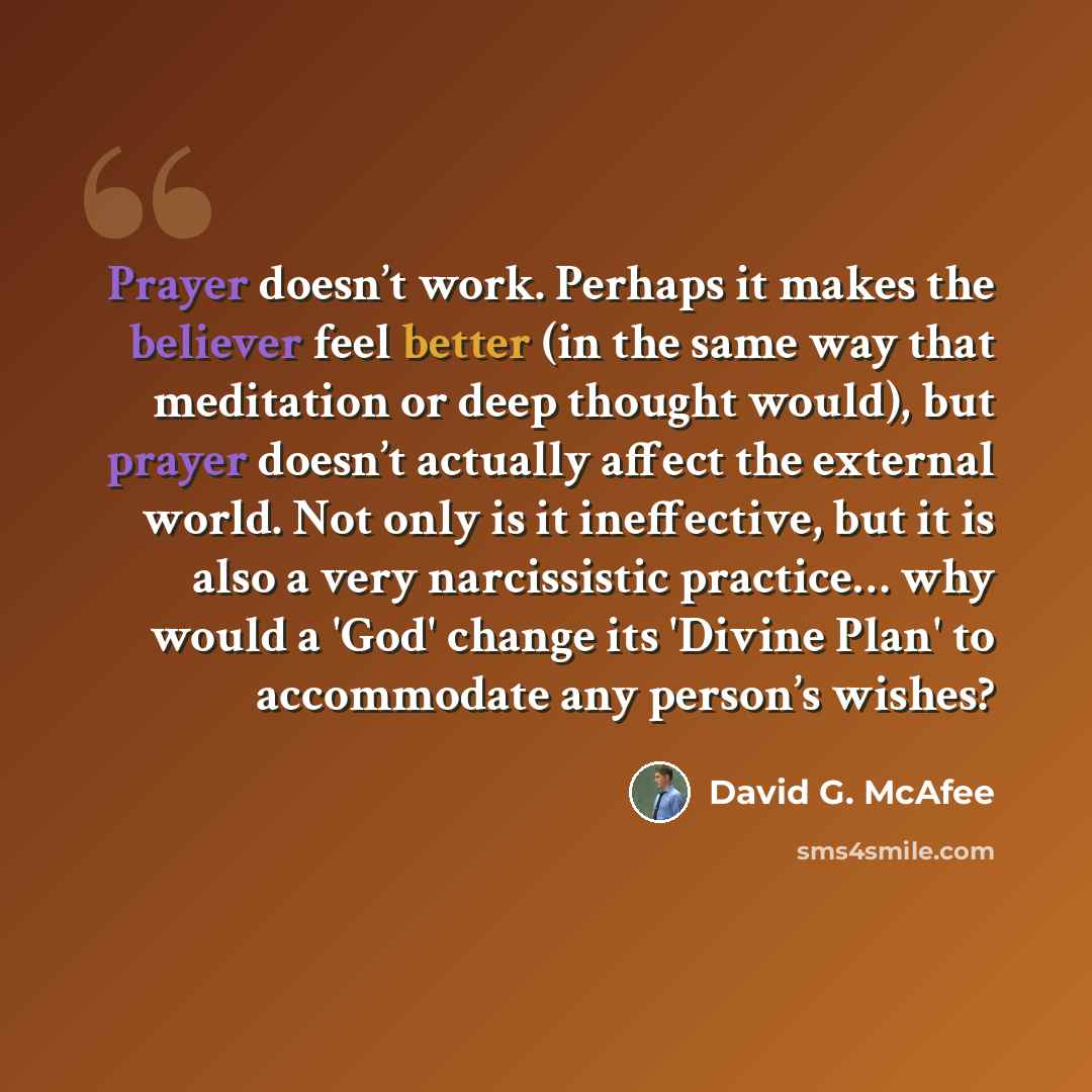 “Prayer doesn’t work. Perhaps it makes the believer feel better (in the same way that meditation or deep thought would), but prayer doesn’t actually affect the external world. Not only is it ineffective, but it is also a very narcissistic practice… why would a 'God' change its 'Divine Plan' to…” quote by David G. McAfee
