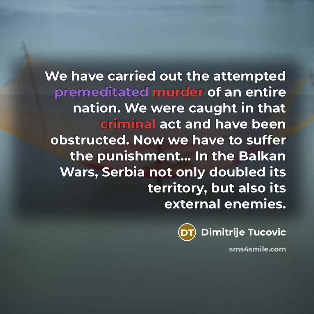 “We have carried out the attempted premeditated murder of an entire nation. We were caught in that criminal act and have been obstructed. Now we have to suffer the punishment… In the Balkan Wars, Serbia not only doubled its territory, but also its external enemies.” quote by Dimitrije Tucovic