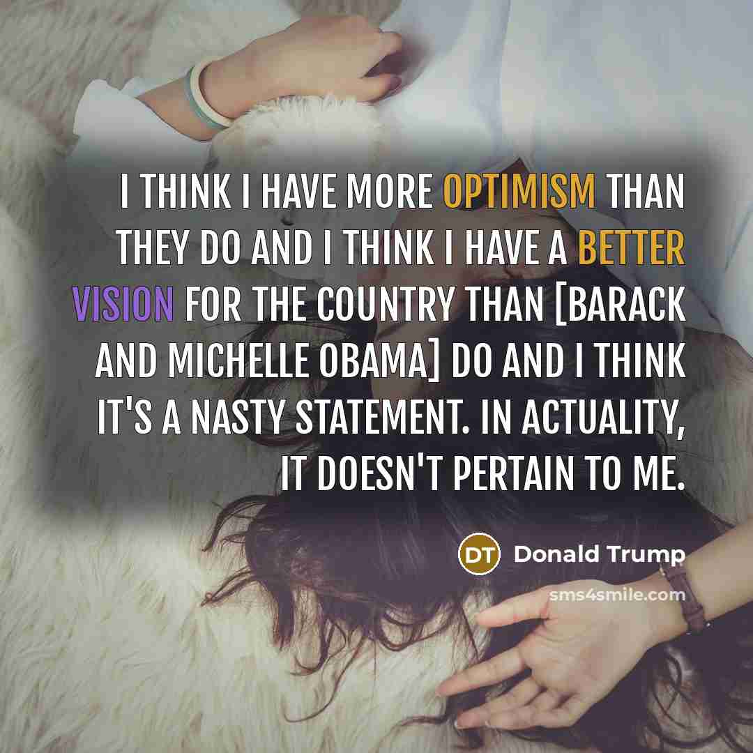 “I think I have more optimism than they do and I think I have a better vision for the country than [Barack and Michelle Obama] do and I think it's a nasty statement. In actuality, it doesn't pertain to me.” quote by Donald Trump