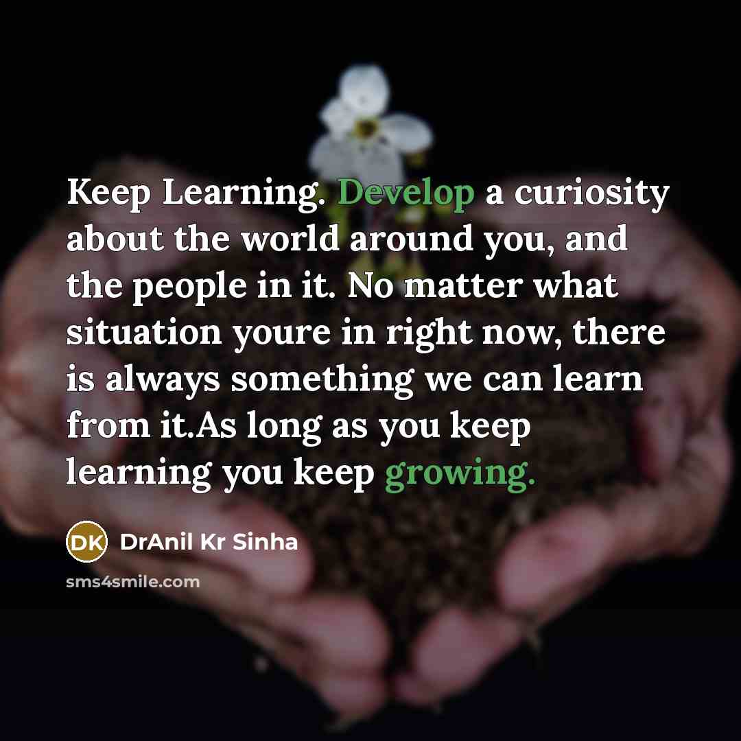 “Keep Learning. Develop a curiosity about the world around you, and the people in it. No matter what situation youre in right now, there is always something we can learn from it.As long as you keep learning you keep growing.” quote by DrAnil Kr Sinha