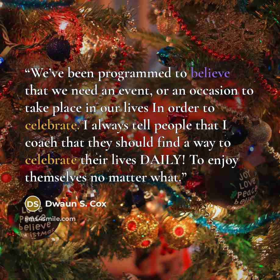 “We’ve been programmed to believe that we need an event, or an occasion to take place in our lives In order to celebrate. I always tell people that I coach that they should find a way to celebrate their lives DAILY! To enjoy themselves no matter what.” quote by Dwaun S. Cox