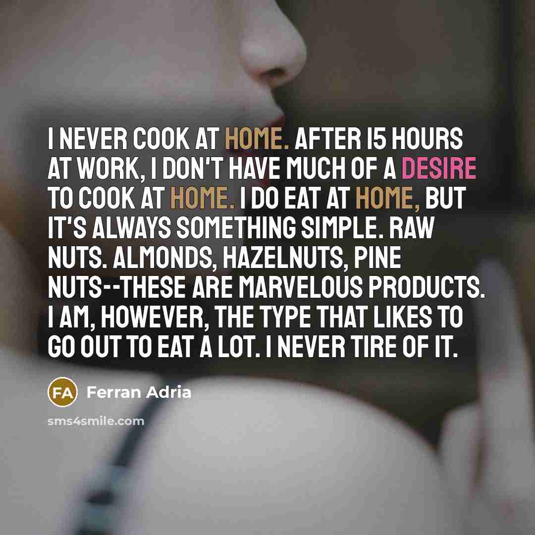 “I never cook at home. After 15 hours at work, I don't have much of a desire to cook at home. I do eat at home, but it's always something simple. Raw nuts. Almonds, hazelnuts, pine nuts--these are marvelous products. I am, however, the type that likes to go out to eat a lot. I never tire of it.” quote by Ferran Adria
