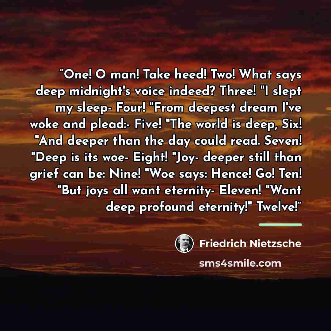 “One! O man! Take heed! Two! What says deep midnight's voice indeed? Three! "I slept my sleep- Four! "From deepest dream I've woke and plead:- Five! "The world is deep, Six! "And deeper than the day could read. Seven! "Deep is its woe- Eight! "Joy- deeper still than grief can be: Nine! "Woe says…” quote by Friedrich Nietzsche