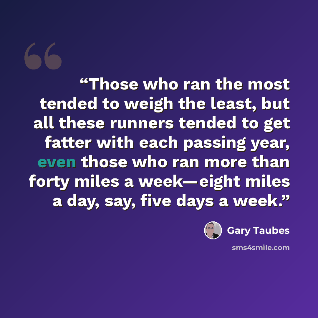 “Those who ran the most tended to weigh the least, but all these runners tended to get fatter with each passing year, even those who ran more than forty miles a week—eight miles a day, say, five days a week.” quote by Gary Taubes