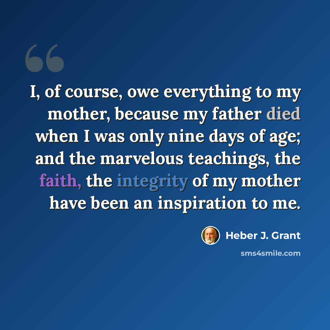 “I, of course, owe everything to my mother, because my father died when I was only nine days of age; and the marvelous teachings, the faith, the integrity of my mother have been an inspiration to me.” quote by Heber J. Grant