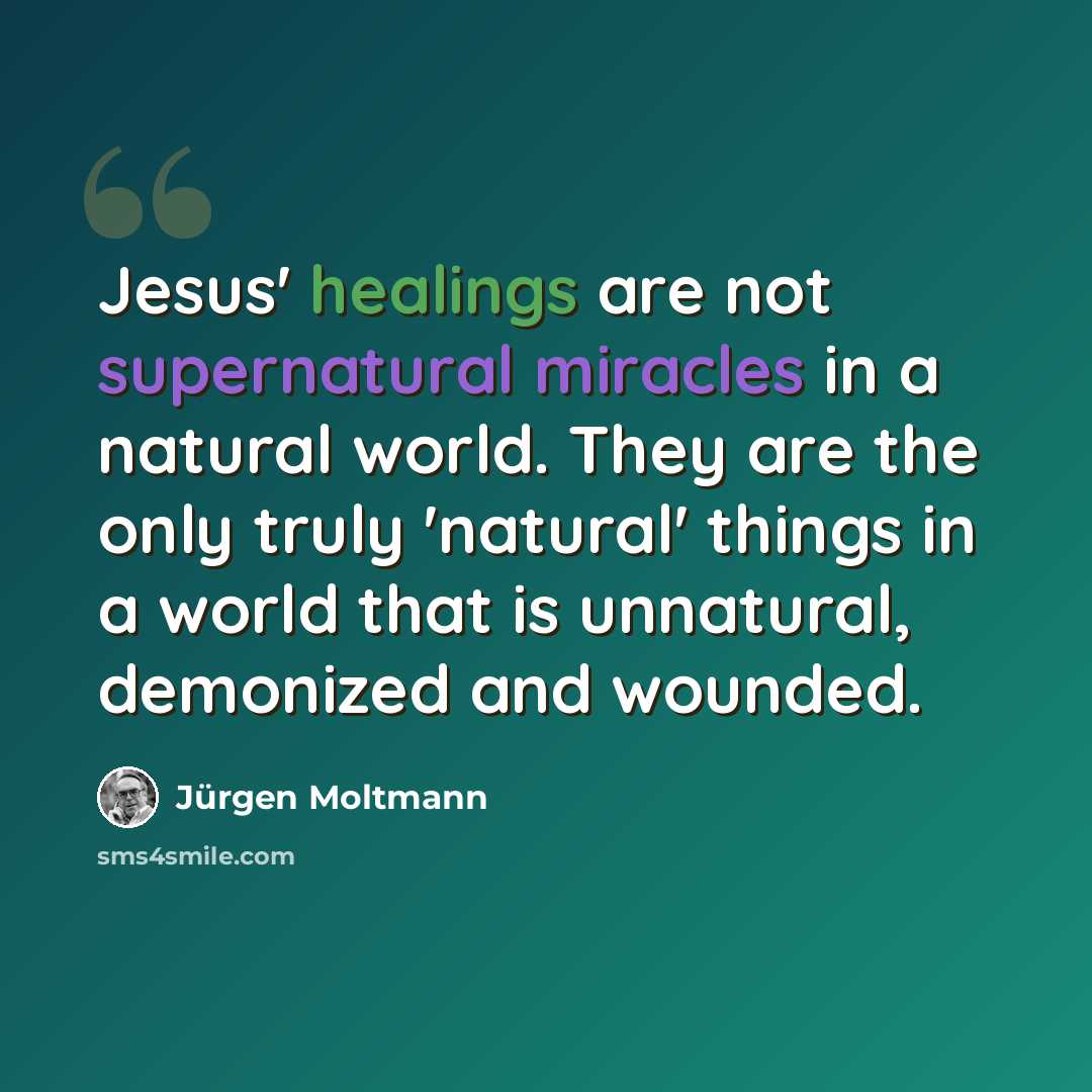 “Jesus' healings are not supernatural miracles in a natural world. They are the only truly 'natural' things in a world that is unnatural, demonized and wounded.” quote by Jürgen Moltmann
