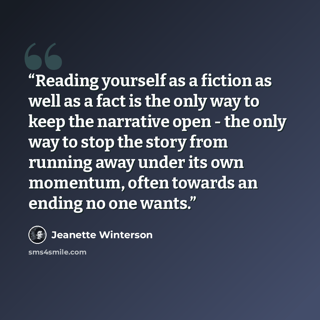 “Reading yourself as a fiction as well as a fact is the only way to keep the narrative open - the only way to stop the story from running away under its own momentum, often towards an ending no one wants.” quote by Jeanette Winterson