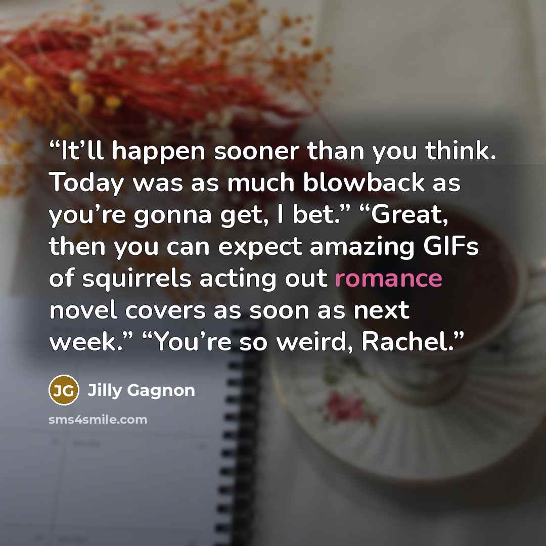 “It’ll happen sooner than you think. Today was as much blowback as you’re gonna get, I bet.” “Great, then you can expect amazing GIFs of squirrels acting out romance novel covers as soon as next week.” “You’re so weird, Rachel.” quote by Jilly Gagnon