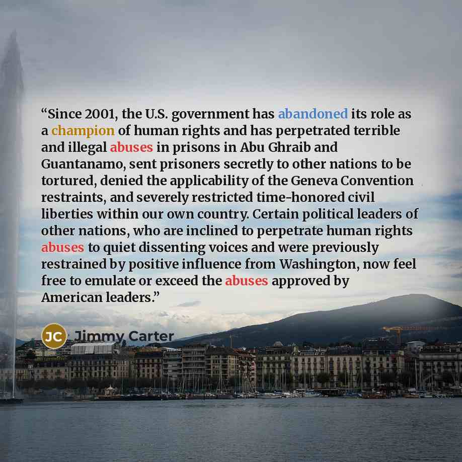 “Since 2001, the U.S. government has abandoned its role as a champion of human rights and has perpetrated terrible and illegal abuses in prisons in Abu Ghraib and Guantanamo, sent prisoners secretly to other nations to be tortured, denied the applicability of the Geneva Convention restraints, and…” quote by Jimmy Carter