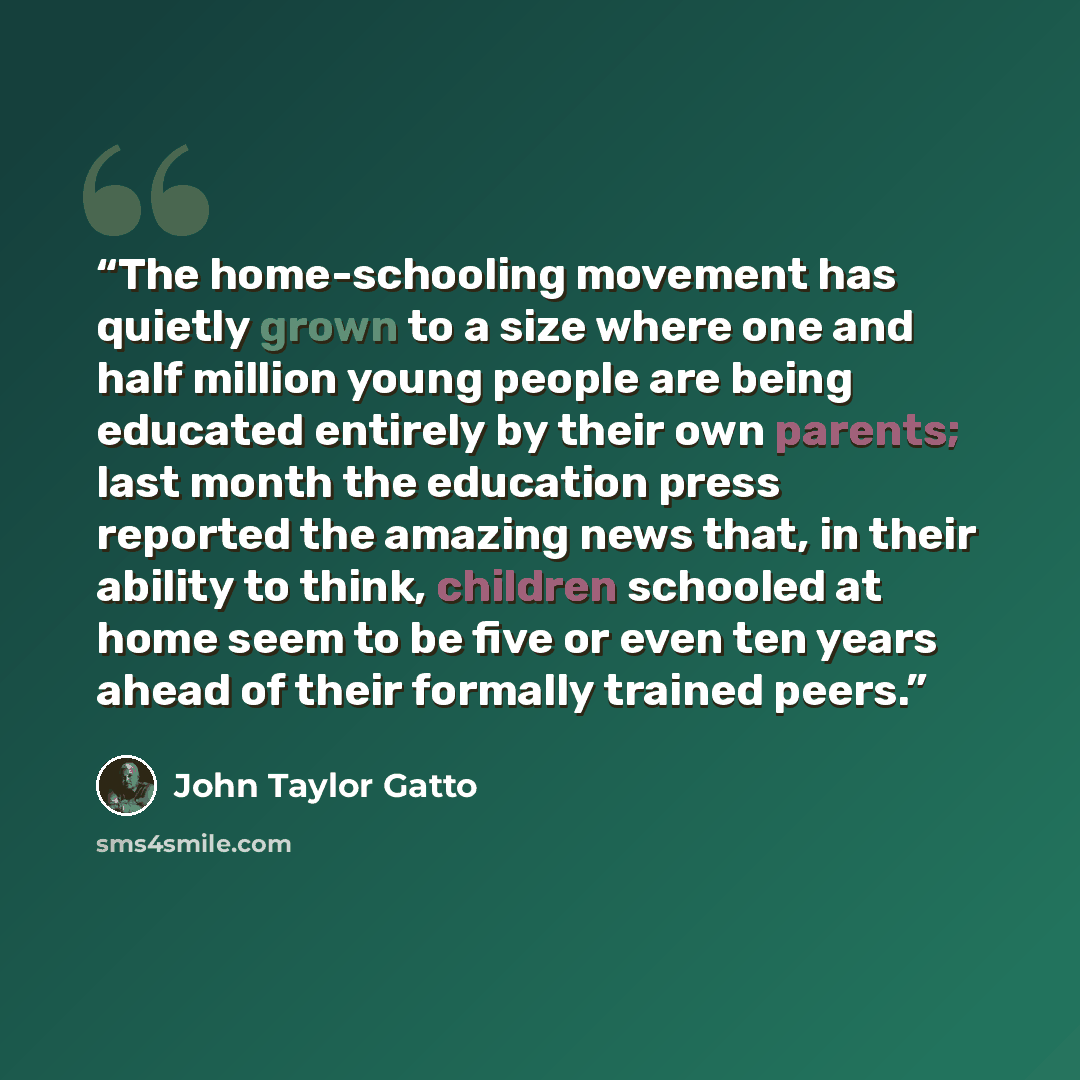 “The home-schooling movement has quietly grown to a size where one and half million young people are being educated entirely by their own parents; last month the education press reported the amazing news that, in their ability to think, children schooled at home seem to be five or even ten years…” quote by John Taylor Gatto