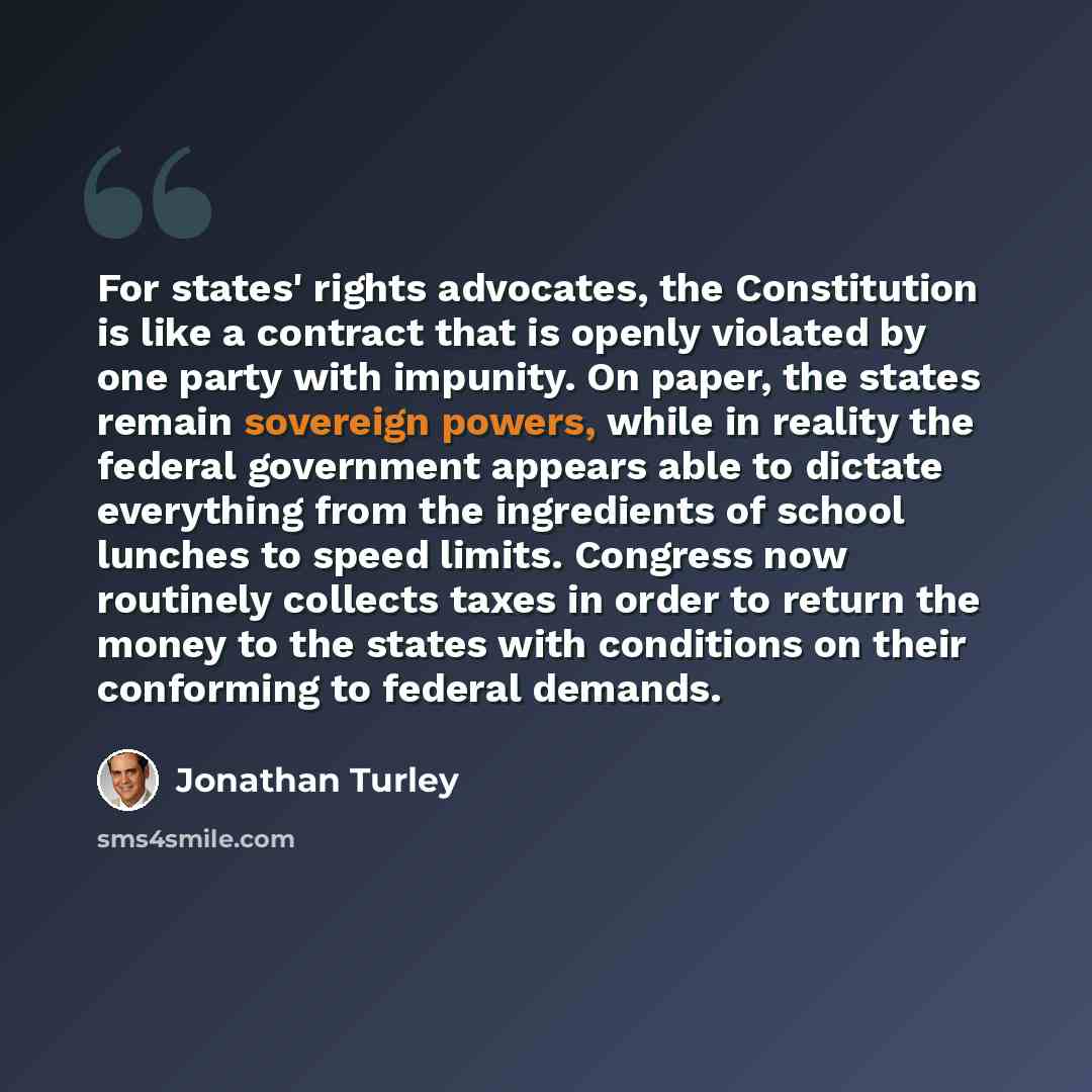 “For states' rights advocates, the Constitution is like a contract that is openly violated by one party with impunity. On paper, the states remain sovereign powers, while in reality the federal government appears able to dictate everything from the ingredients of school lunches to speed limits…” quote by Jonathan Turley