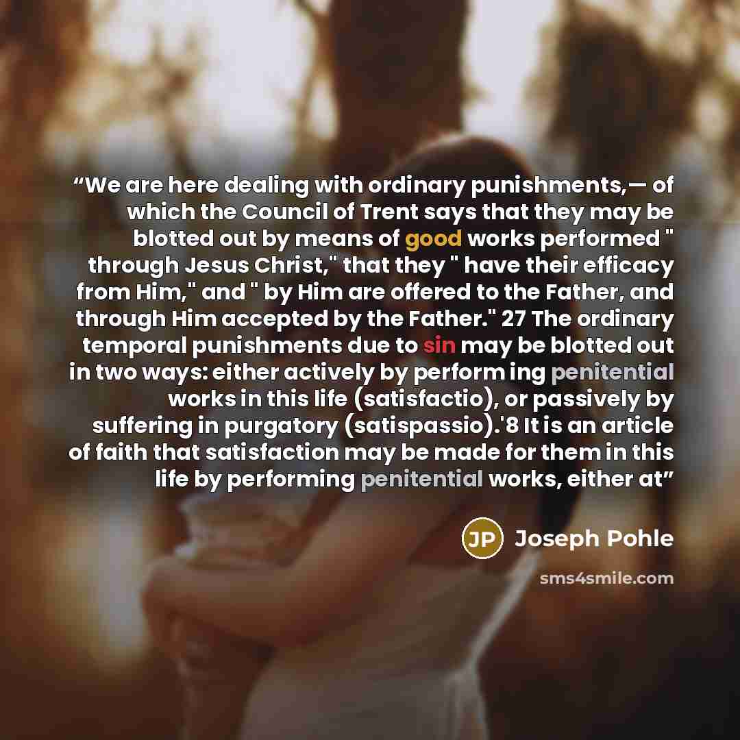 “We are here dealing with ordinary punishments,— of which the Council of Trent says that they may be blotted out by means of good works performed " through Jesus Christ," that they " have their efficacy from Him," and " by Him are offered to the Father, and through Him accepted by the Father." 27…” quote by Joseph Pohle