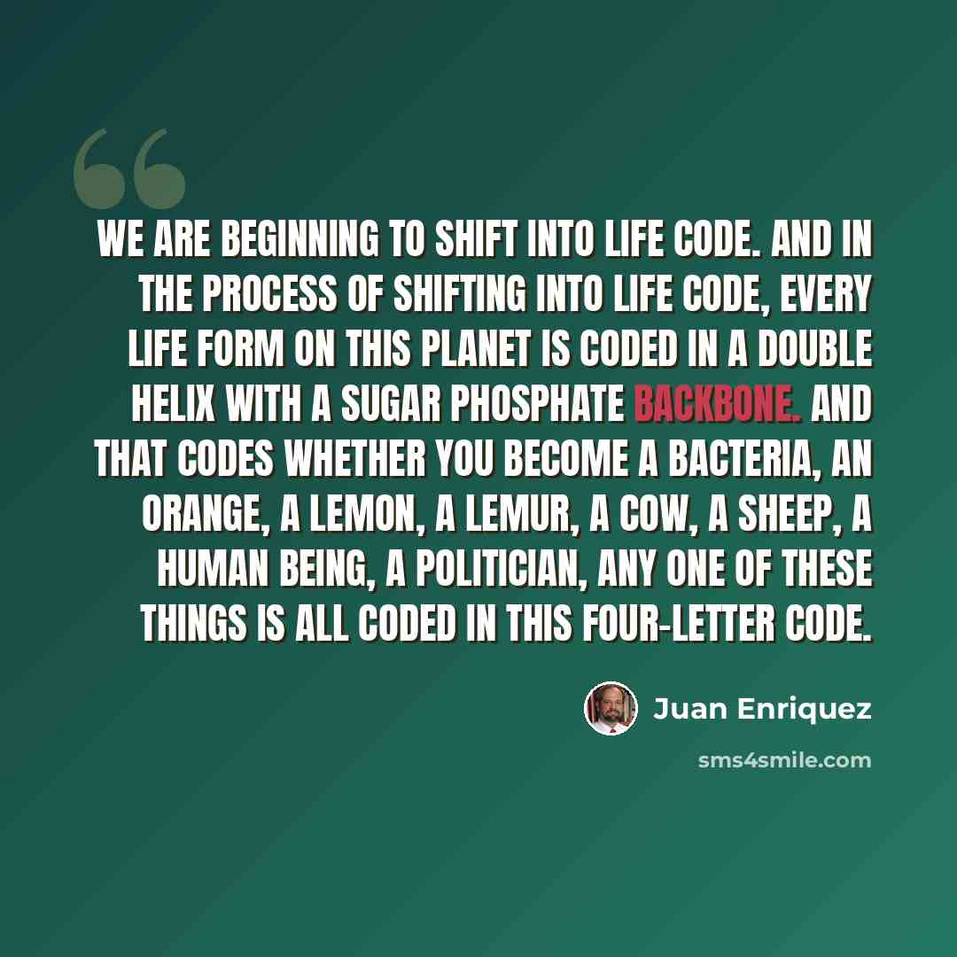“We are beginning to shift into life code. And in the process of shifting into life code, every life form on this planet is coded in a double helix with a sugar phosphate backbone. And that codes whether you become a bacteria, an orange, a lemon, a Lemur, a Cow, a sheep, a human being, a…” quote by Juan Enriquez