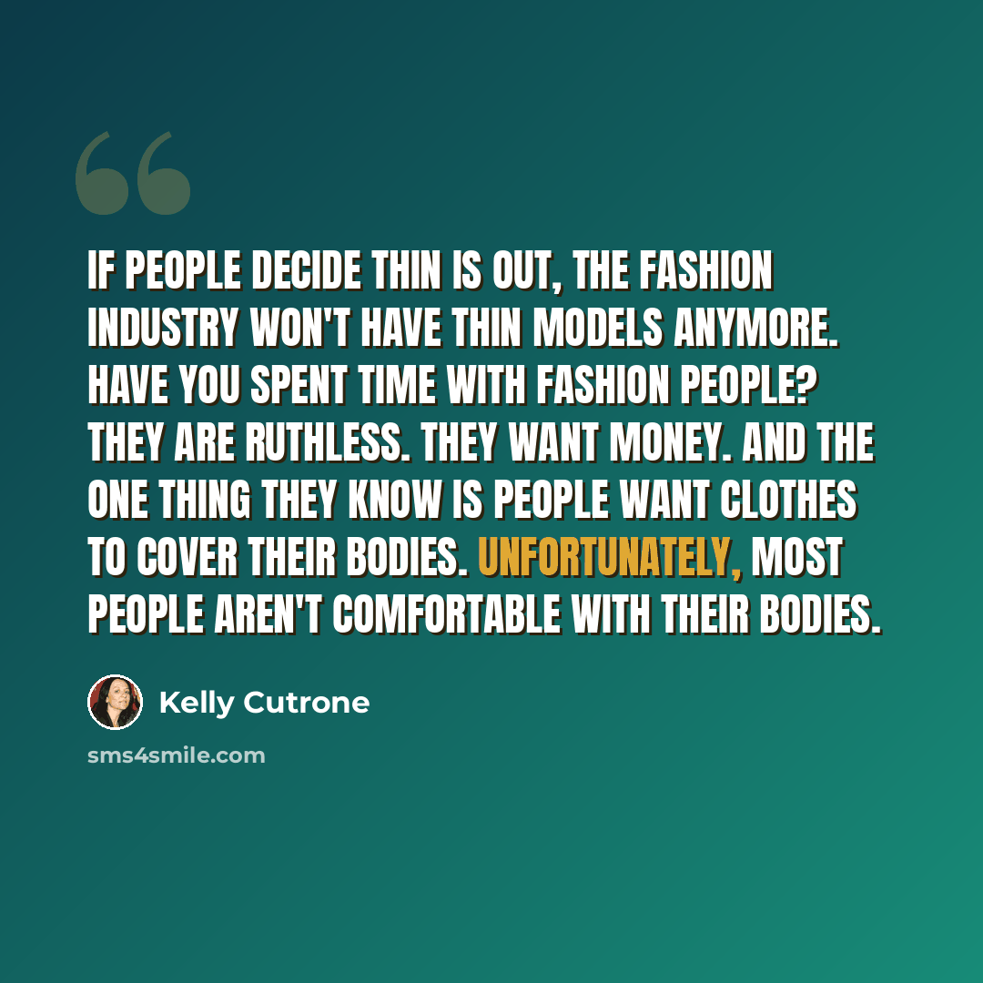 “If people decide thin is out, the fashion industry won't have thin models anymore. Have you spent time with fashion people? They are ruthless. They want money. And the one thing they know is people want clothes to cover their bodies. Unfortunately, most people aren't comfortable with their bodies.” quote by Kelly Cutrone