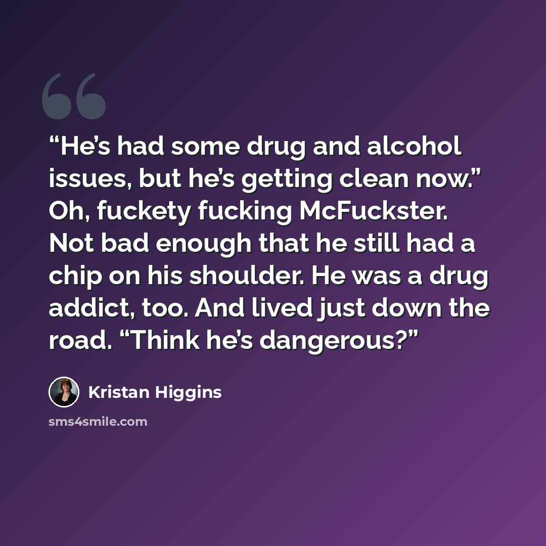 “He’s had some drug and alcohol issues, but he’s getting clean now.” Oh, fuckety fucking McFuckster. Not bad enough that he still had a chip on his shoulder. He was a drug addict, too. And lived just down the road. “Think he’s dangerous?” quote by Kristan Higgins