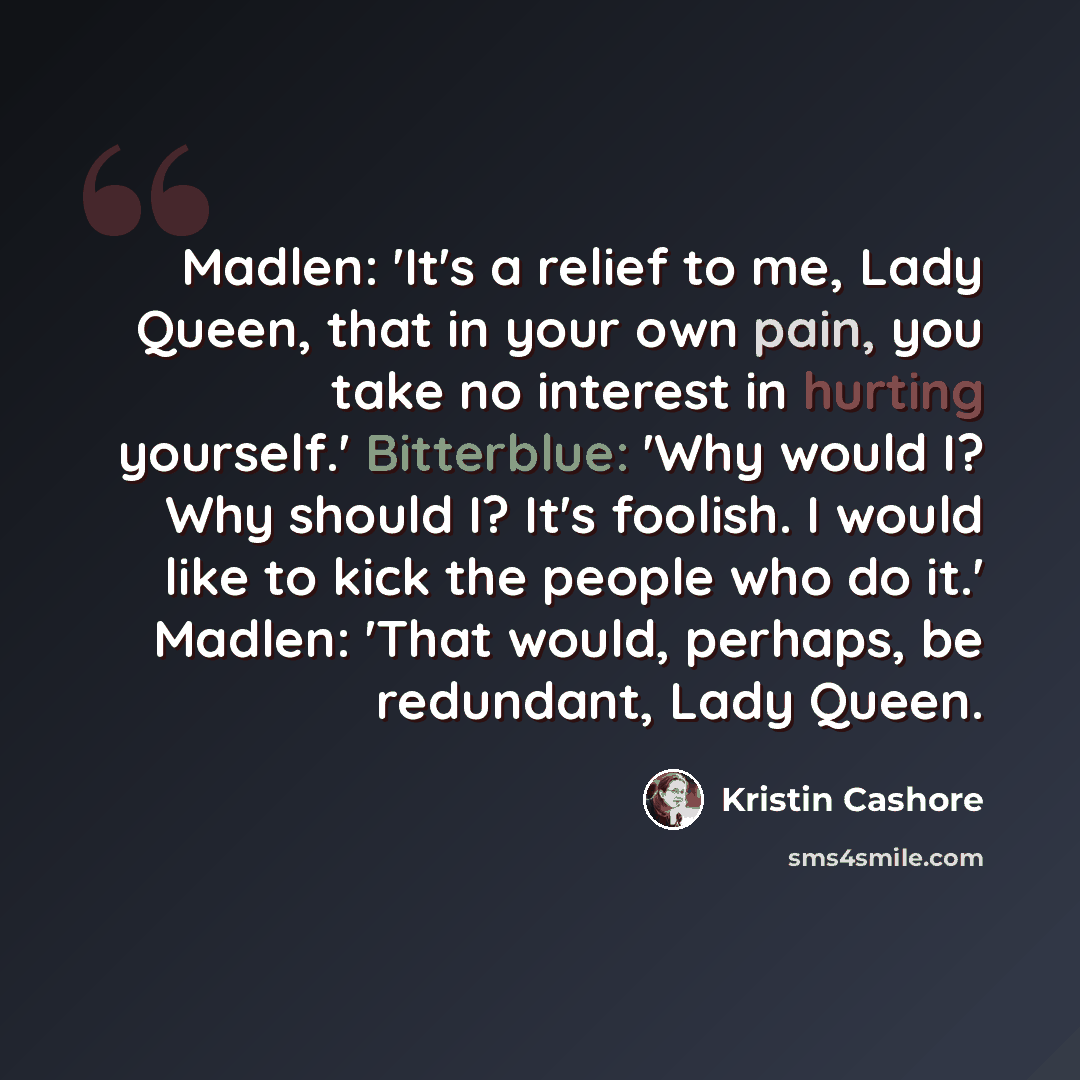 “Madlen: 'It's a relief to me, Lady Queen, that in your own pain, you take no interest in hurting yourself.' Bitterblue: 'Why would I? Why should I? It's foolish. I would like to kick the people who do it.' Madlen: 'That would, perhaps, be redundant, Lady Queen.” quote by Kristin Cashore