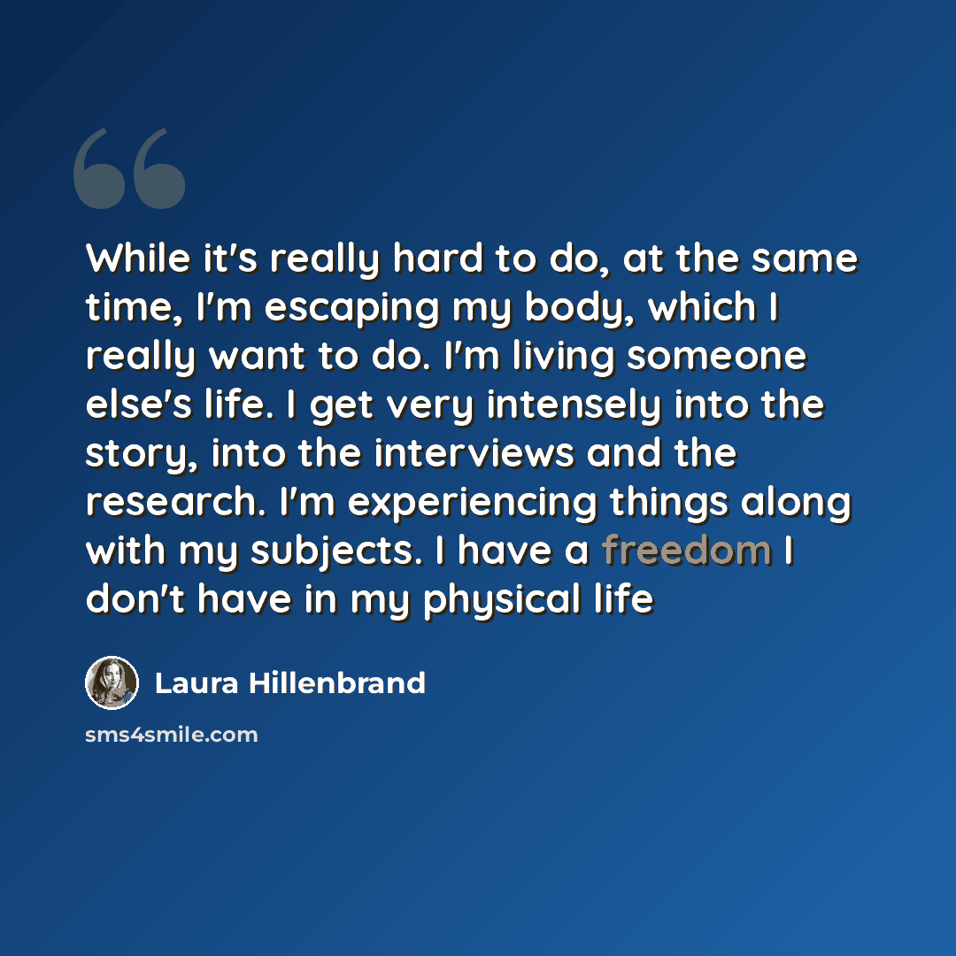 “While it's really hard to do, at the same time, I'm escaping my body, which I really want to do. I'm living someone else's life. I get very intensely into the story, into the interviews and the research. I'm experiencing things along with my subjects. I have a freedom I don't have in my physical…” quote by Laura Hillenbrand