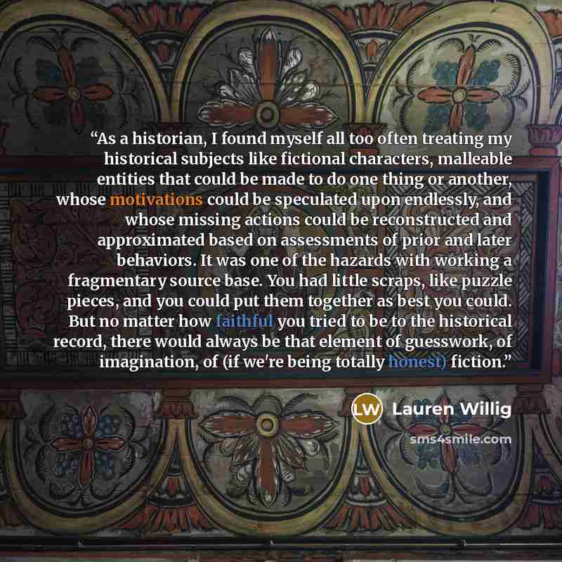 “As a historian, I found myself all too often treating my historical subjects like fictional characters, malleable entities that could be made to do one thing or another, whose motivations could be speculated upon endlessly, and whose missing actions could be reconstructed and approximated based on…” quote by Lauren Willig