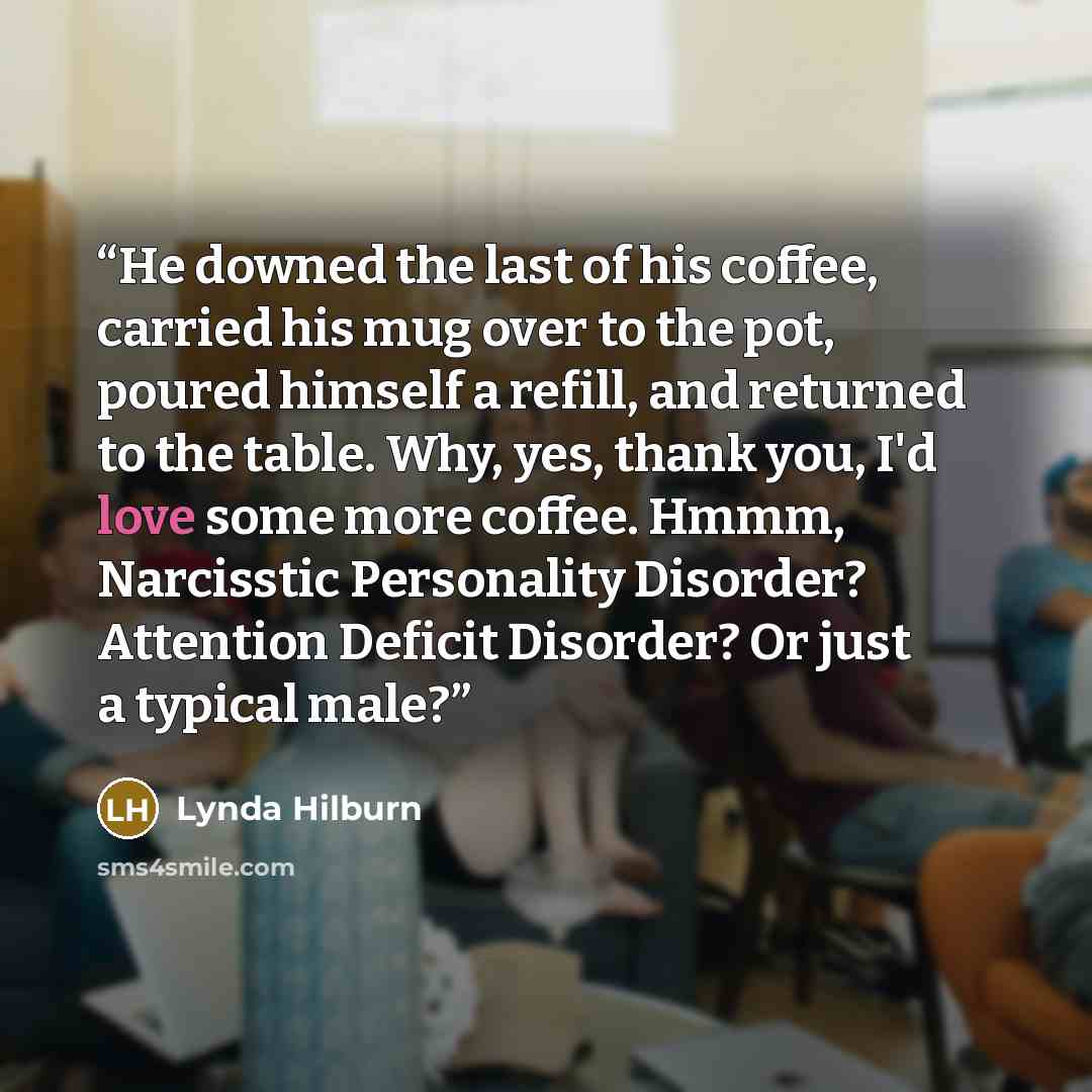 “He downed the last of his coffee, carried his mug over to the pot, poured himself a refill, and returned to the table. Why, yes, thank you, I'd love some more coffee. Hmmm, Narcisstic Personality Disorder? Attention Deficit Disorder? Or just a typical male?” quote by Lynda Hilburn