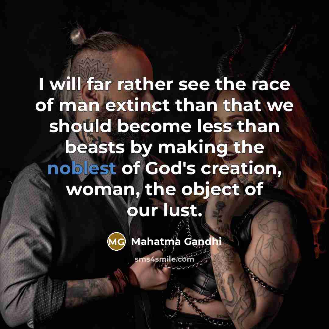 “I will far rather see the race of man extinct than that we should become less than beasts by making the noblest of God's creation, woman, the object of our lust.” quote by Mahatma Gandhi