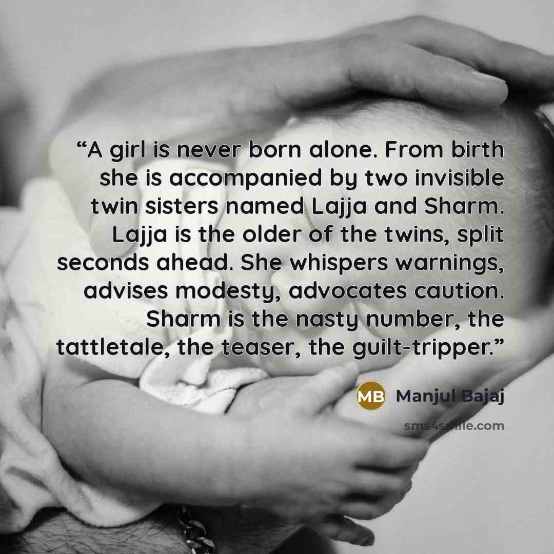 “A girl is never born alone. From birth she is accompanied by two invisible twin sisters named Lajja and Sharm. Lajja is the older of the twins, split seconds ahead. She whispers warnings, advises modesty, advocates caution. Sharm is the nasty number, the tattletale, the teaser, the guilt-tripper.” quote by Manjul Bajaj