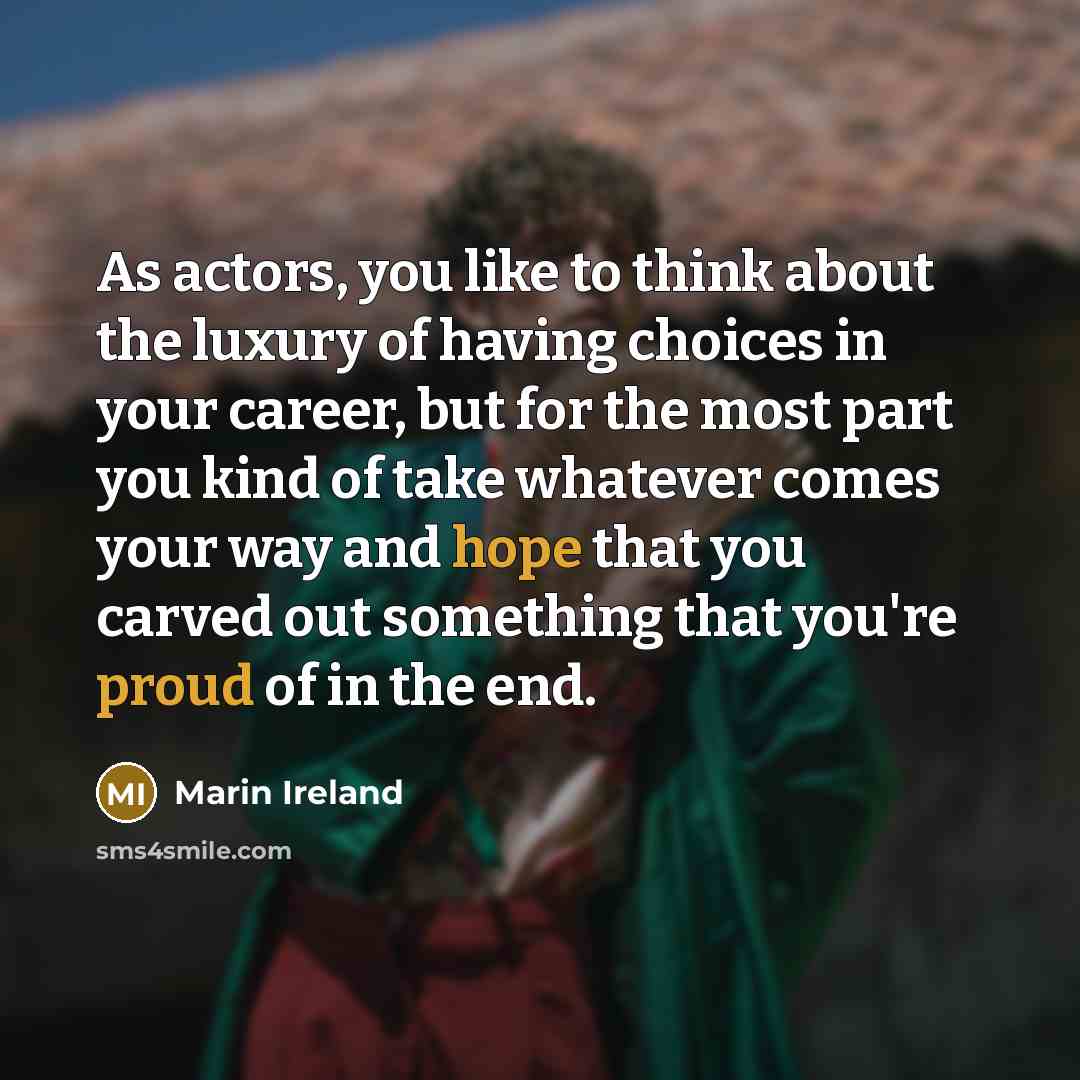 “As actors, you like to think about the luxury of having choices in your career, but for the most part you kind of take whatever comes your way and hope that you carved out something that you're proud of in the end.” quote by Marin Ireland