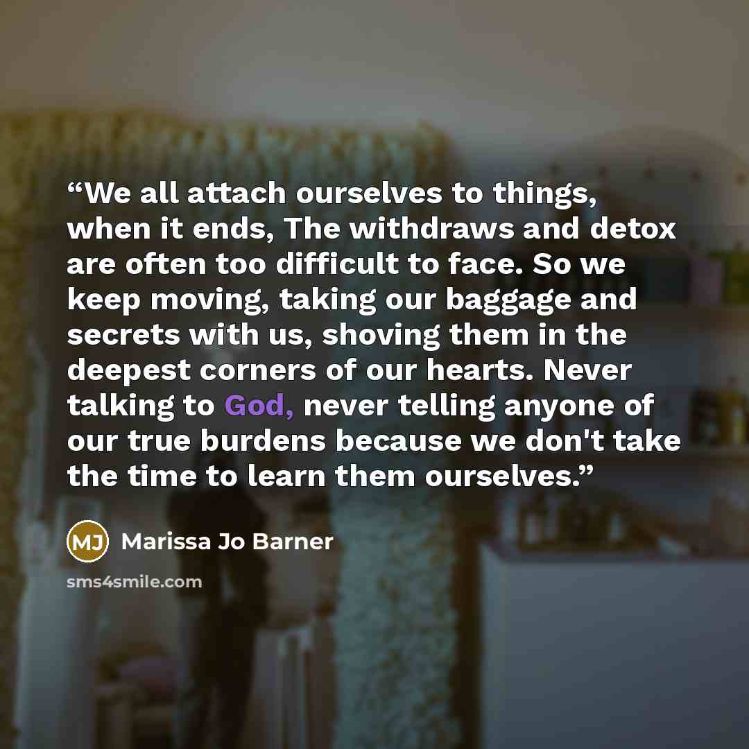 “We all attach ourselves to things, when it ends, The withdraws and detox are often too difficult to face. So we keep moving, taking our baggage and secrets with us, shoving them in the deepest corners of our hearts. Never talking to God, never telling anyone of our true burdens because we don't…” quote by Marissa Jo Barner