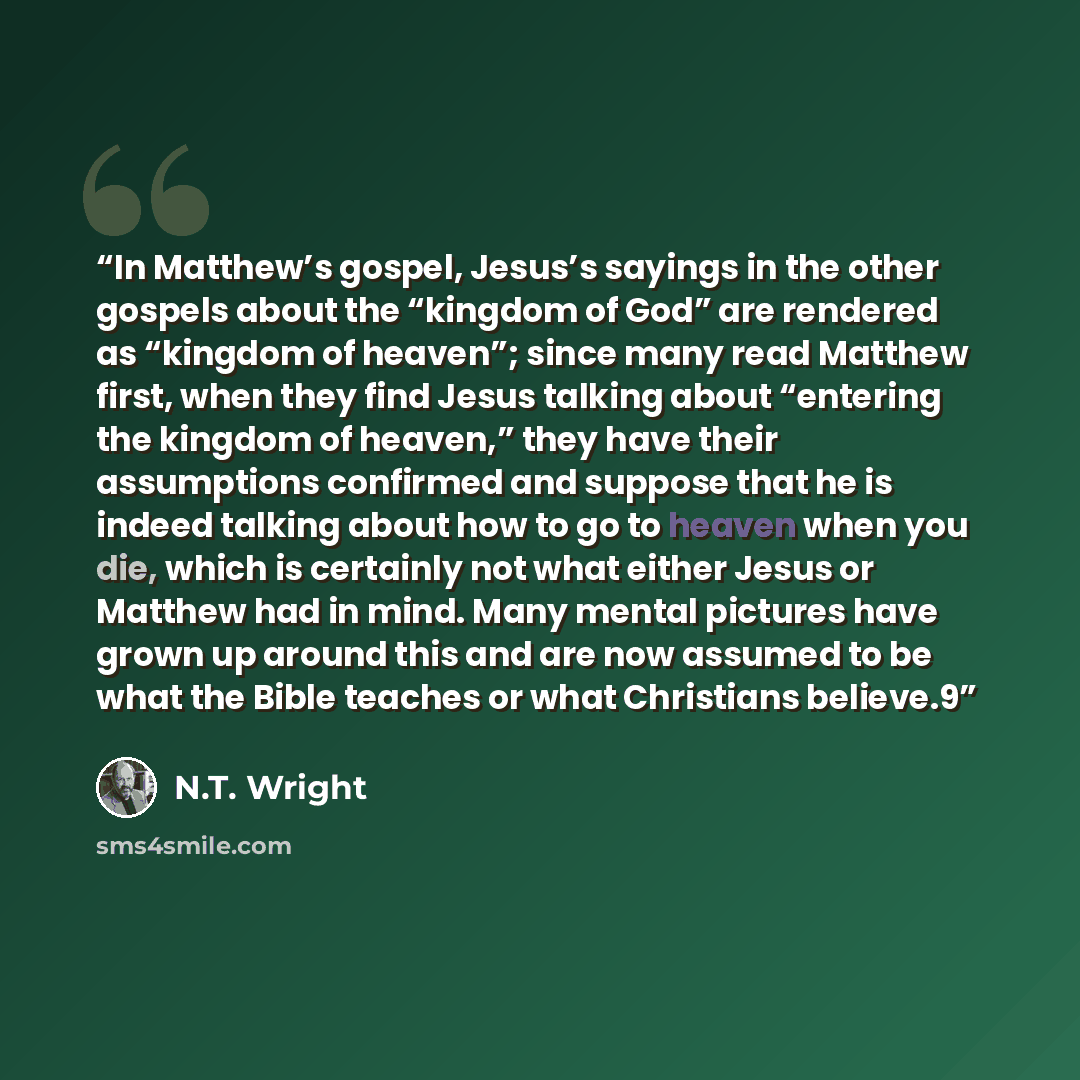 “In Matthew’s gospel, Jesus’s sayings in the other gospels about the “kingdom of God” are rendered as “kingdom of heaven”; since many read Matthew first, when they find Jesus talking about “entering the kingdom of heaven,” they have their assumptions confirmed and suppose that he is indeed talking…” quote by N.T. Wright