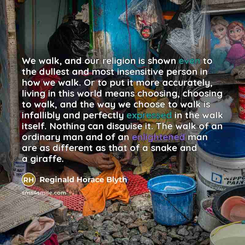 “We walk, and our religion is shown even to the dullest and most insensitive person in how we walk. Or to put it more accurately, living in this world means choosing, choosing to walk, and the way we choose to walk is infallibly and perfectly expressed in the walk itself. Nothing can disguise it…” quote by Reginald Horace Blyth