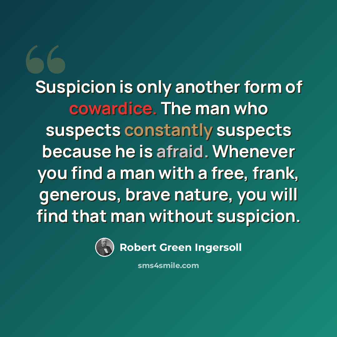 “Suspicion is only another form of cowardice. The man who suspects constantly suspects because he is afraid. Whenever you find a man with a free, frank, generous, brave nature, you will find that man without suspicion.” quote by Robert Green Ingersoll