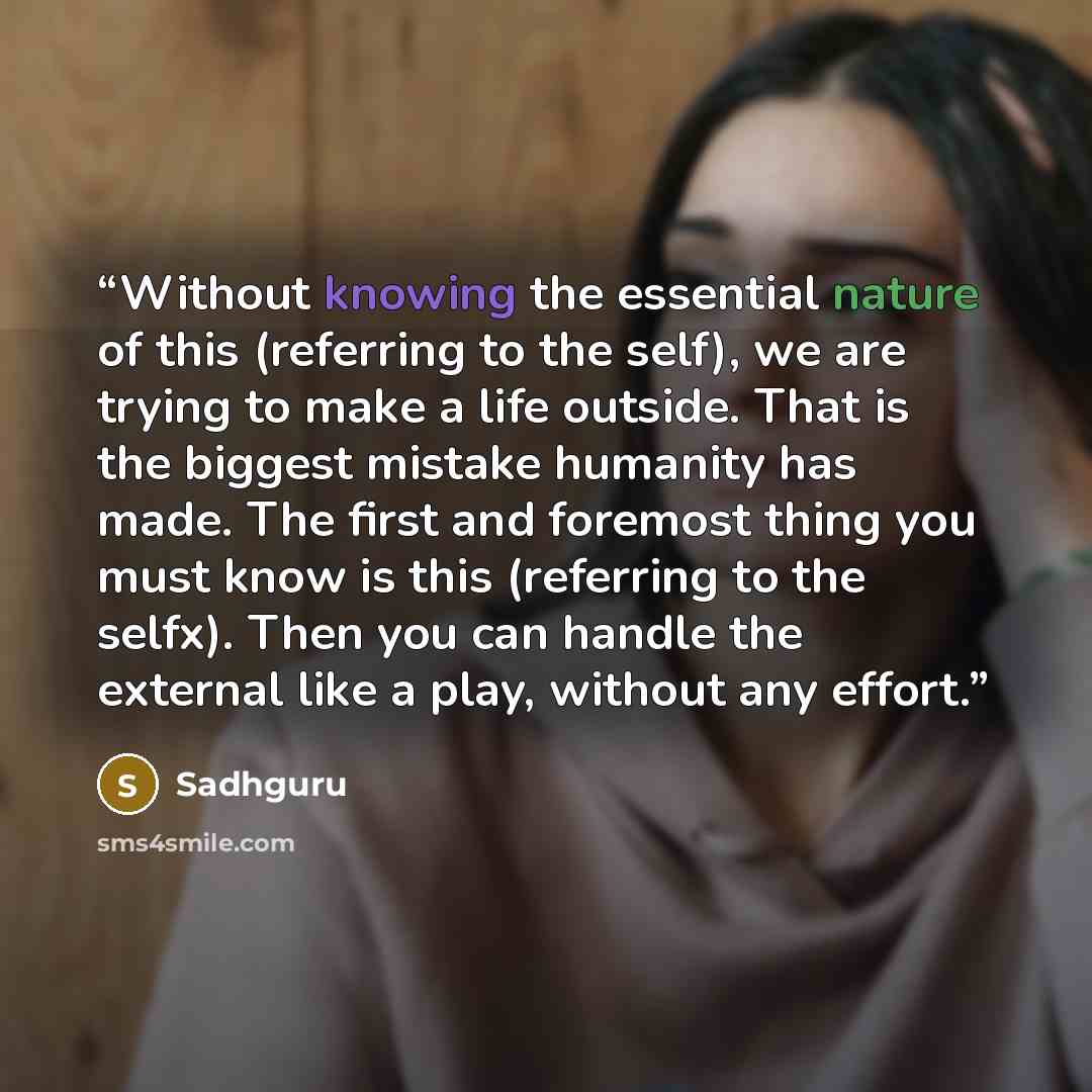 “Without knowing the essential nature of this (referring to the self), we are trying to make a life outside. That is the biggest mistake humanity has made. The first and foremost thing you must know is this (referring to the selfx). Then you can handle the external like a play, without any effort.” quote by Sadhguru